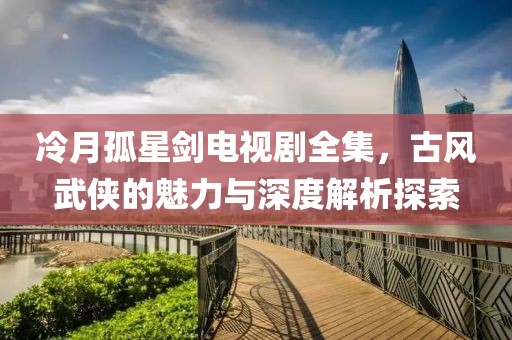 冷月孤星剑电视剧全集，古风武侠的魅力与深度解析探索
