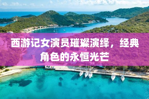 西游记女演员璀璨演绎，经典角色的永恒光芒