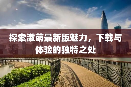 探索激萌最新版魅力，下载与体验的独特之处