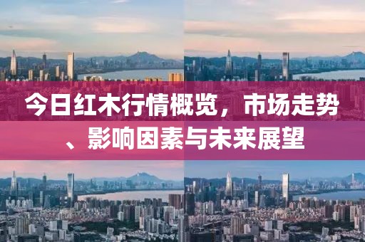 今日红木行情概览，市场走势、影响因素与未来展望
