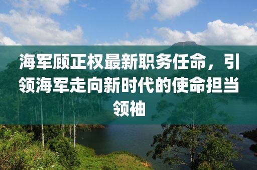 海军顾正权最新职务任命，引领海军走向新时代的使命担当领袖