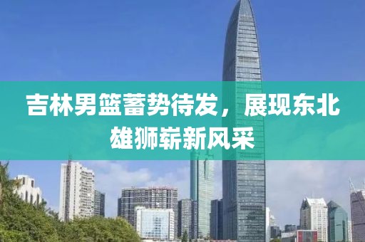 吉林男篮蓄势待发，展现东北雄狮崭新风采