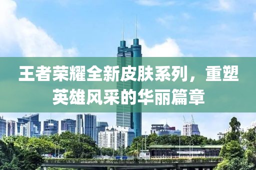 王者荣耀全新皮肤系列，重塑英雄风采的华丽篇章