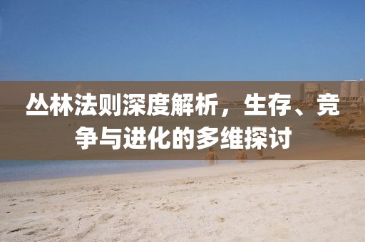 丛林法则深度解析，生存、竞争与进化的多维探讨
