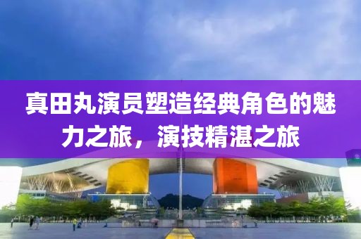 真田丸演员塑造经典角色的魅力之旅，演技精湛之旅