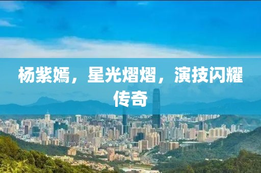 杨紫嫣，星光熠熠，演技闪耀传奇