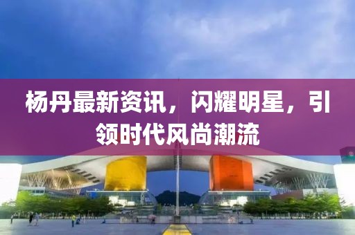 杨丹最新资讯，闪耀明星，引领时代风尚潮流