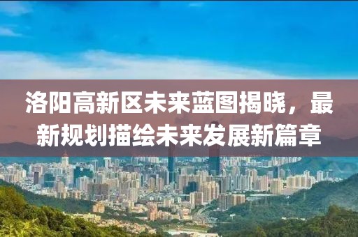 洛阳高新区未来蓝图揭晓，最新规划描绘未来发展新篇章