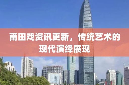 莆田戏资讯更新，传统艺术的现代演绎展现
