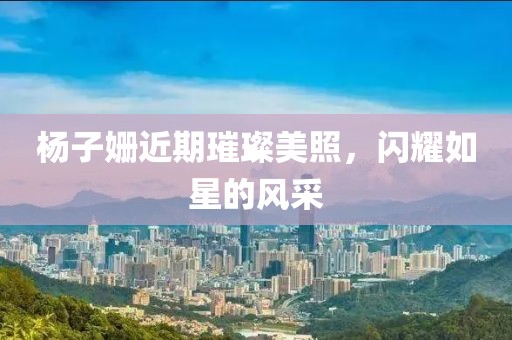 杨子姗近期璀璨美照，闪耀如星的风采
