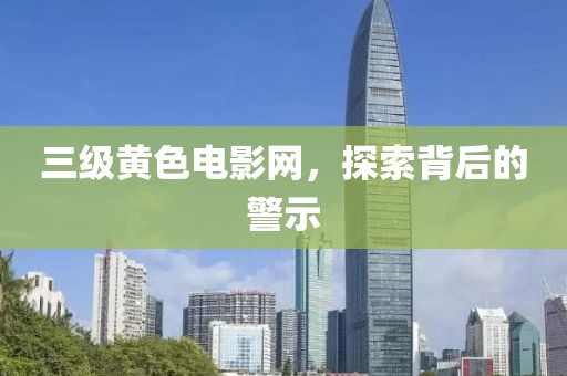 三级黄色电影网，探索背后的警示
