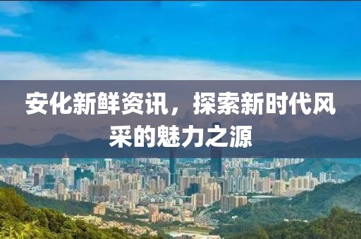 安化新鲜资讯，探索新时代风采的魅力之源