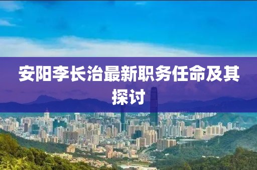 安阳李长治最新职务任命及其探讨