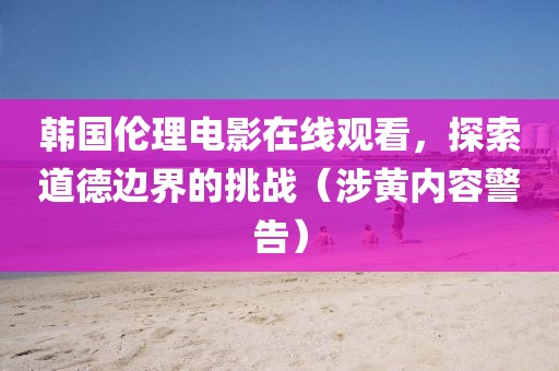 韩国伦理电影在线观看，探索道德边界的挑战（涉黄内容警告）