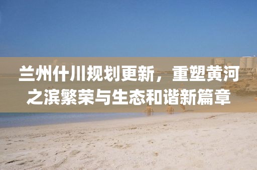 兰州什川规划更新，重塑黄河之滨繁荣与生态和谐新篇章