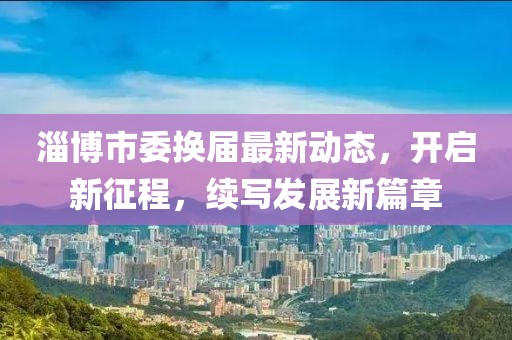 淄博市委换届最新动态，开启新征程，续写发展新篇章