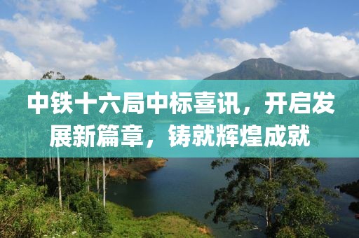 中铁十六局中标喜讯，开启发展新篇章，铸就辉煌成就