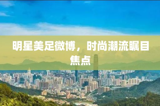 明星美足微博，时尚潮流瞩目焦点