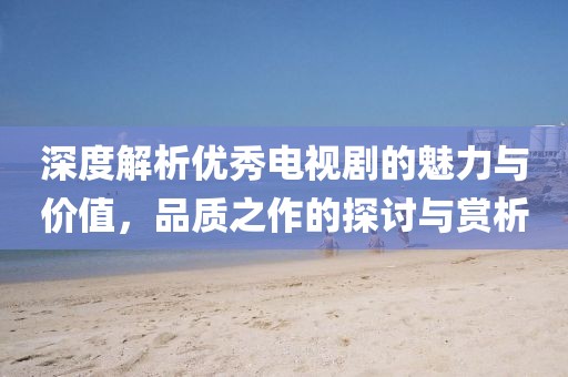 深度解析优秀电视剧的魅力与价值，品质之作的探讨与赏析