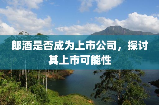 郎酒是否成为上市公司，探讨其上市可能性