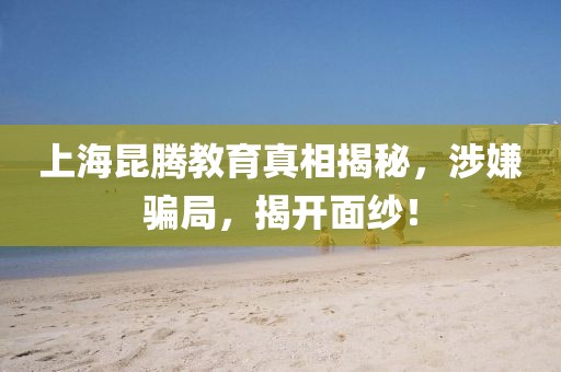 上海昆腾教育真相揭秘，涉嫌骗局，揭开面纱！