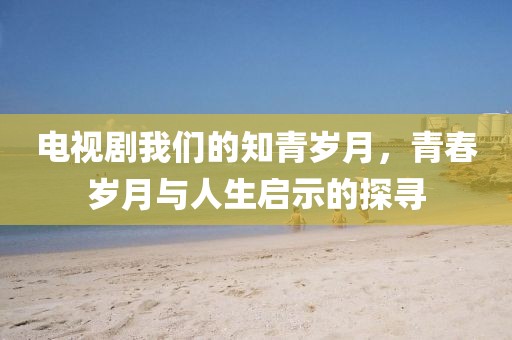 电视剧我们的知青岁月，青春岁月与人生启示的探寻