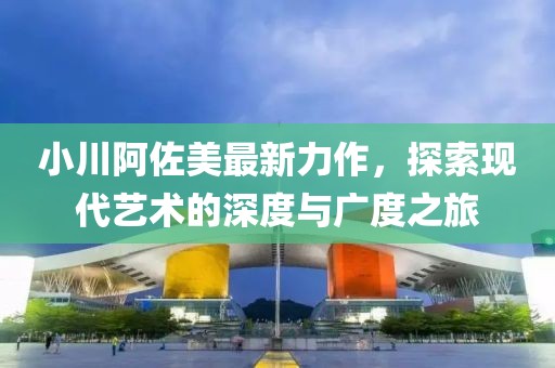 小川阿佐美最新力作，探索现代艺术的深度与广度之旅