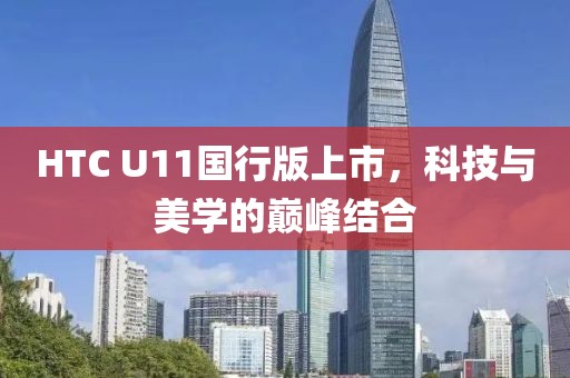 HTC U11国行版上市，科技与美学的巅峰结合