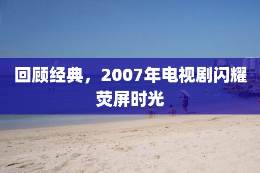 回顾经典，2007年电视剧闪耀荧屏时光