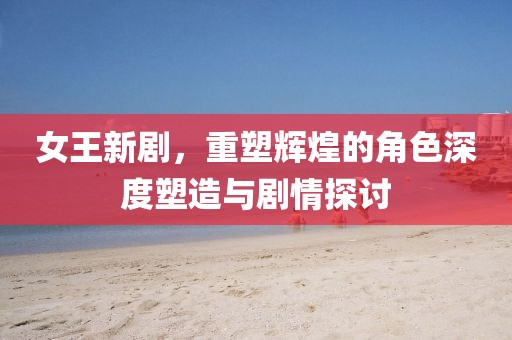 女王新剧，重塑辉煌的角色深度塑造与剧情探讨