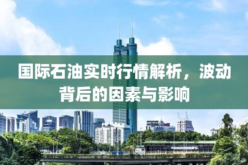 国际石油实时行情解析，波动背后的因素与影响