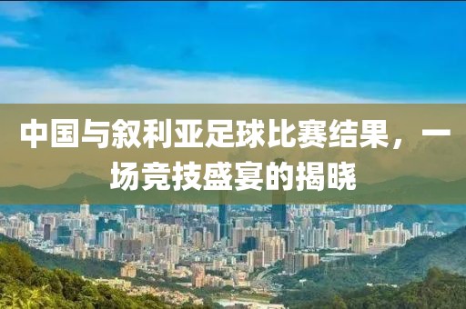 中国与叙利亚足球比赛结果，一场竞技盛宴的揭晓