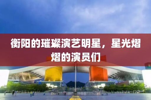 衡阳的璀璨演艺明星，星光熠熠的演员们