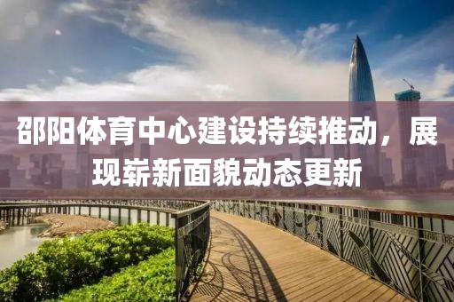 邵阳体育中心建设持续推动，展现崭新面貌动态更新