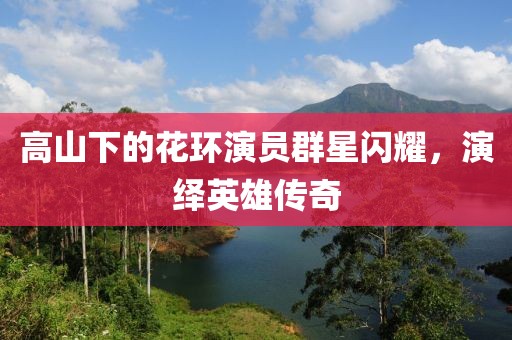 高山下的花环演员群星闪耀，演绎英雄传奇