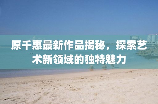 原千惠最新作品揭秘，探索艺术新领域的独特魅力