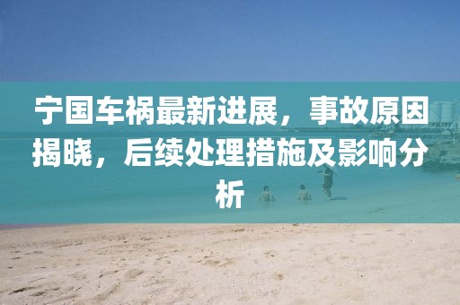宁国车祸最新进展，事故原因揭晓，后续处理措施及影响分析