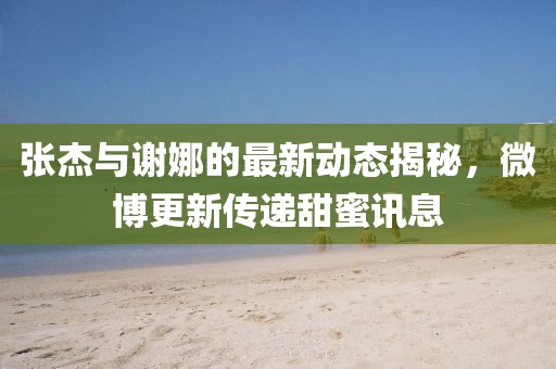 张杰与谢娜的最新动态揭秘，微博更新传递甜蜜讯息