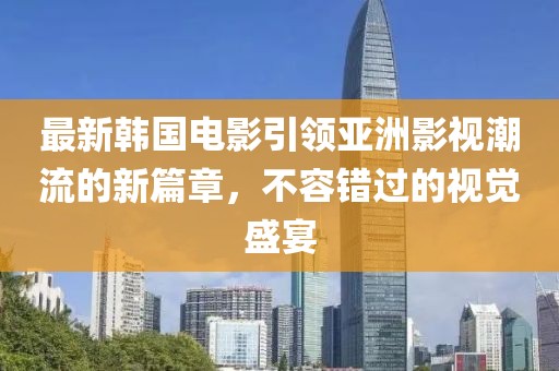 最新韩国电影引领亚洲影视潮流的新篇章，不容错过的视觉盛宴
