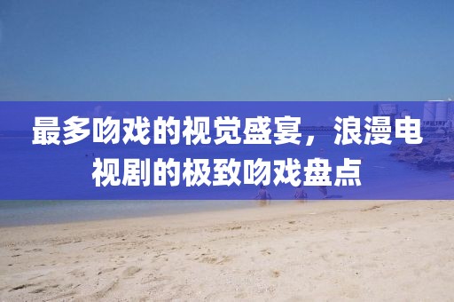 最多吻戏的视觉盛宴，浪漫电视剧的极致吻戏盘点