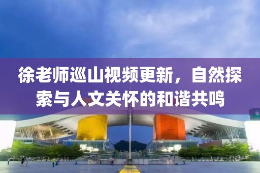 徐老师巡山视频更新，自然探索与人文关怀的和谐共鸣