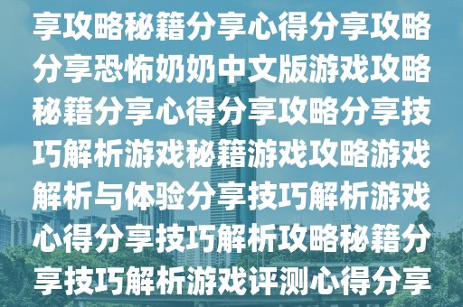 恐怖奶奶中文版游戏解析与体验分享攻略秘籍解析分享攻略分享心得分享秘籍攻略心得分享攻略秘籍分享心得分享攻略分享恐怖奶奶中文版游戏攻略秘籍分享心得分享攻略分享技巧解析游戏秘籍游戏攻略游戏解析与体验分享技巧解析游戏心得分享技巧解析攻略秘籍分享技巧解析游戏评测心得分享技巧解析游戏评测心得分享心得分享心得分享心得攻略秘籍解析心得分享等。
