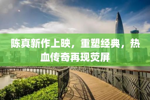 陈真新作上映，重塑经典，热血传奇再现荧屏