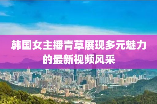 韩国女主播青草展现多元魅力的最新视频风采