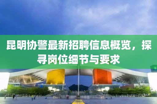 昆明协警最新招聘信息概览，探寻岗位细节与要求