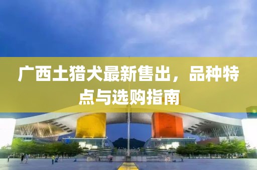 广西土猎犬最新售出，品种特点与选购指南