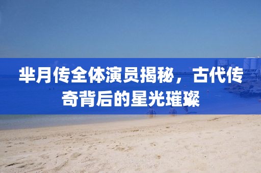 芈月传全体演员揭秘，古代传奇背后的星光璀璨