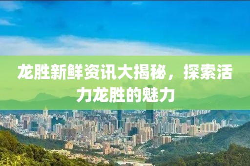 龙胜新鲜资讯大揭秘，探索活力龙胜的魅力
