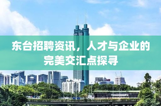 东台招聘资讯，人才与企业的完美交汇点探寻