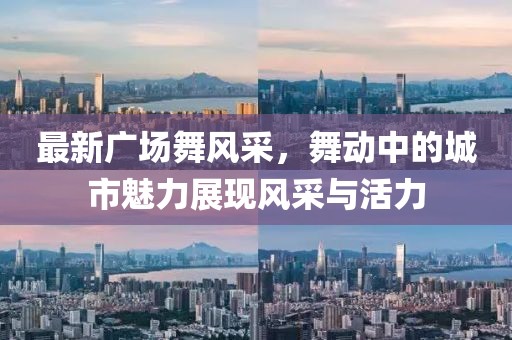 最新广场舞风采，舞动中的城市魅力展现风采与活力